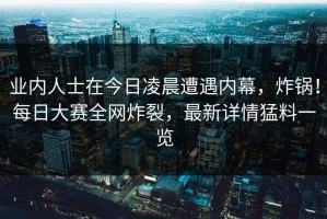 业内人士在今日凌晨遭遇内幕，炸锅！每日大赛全网炸裂，最新详情猛料一览