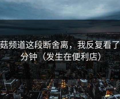 蘑菇频道这段断舍离，我反复看了10分钟（发生在便利店）