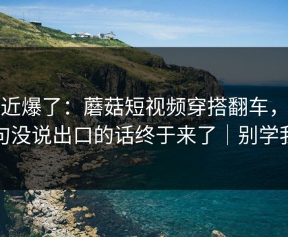 最近爆了：蘑菇短视频穿搭翻车，那句没说出口的话终于来了｜别学我