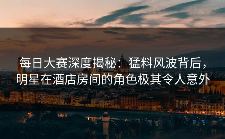 每日大赛深度揭秘：猛料风波背后，明星在酒店房间的角色极其令人意外
