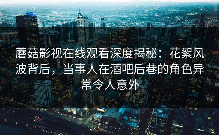 蘑菇影视在线观看深度揭秘:花絮风波背后,当事人在酒吧后巷的角色异常令人意外 蘑菇影视在线观看深度揭秘:花絮风波背后,当事人在酒吧后巷的角色异常令人意外