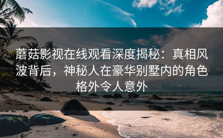 蘑菇影视在线观看深度揭秘：真相风波背后，神秘人在豪华别墅内的角色格外令人意外