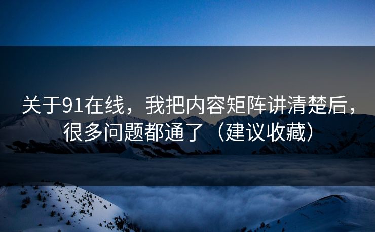 关于91在线，我把内容矩阵讲清楚后，很多问题都通了（建议收藏）