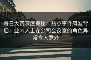 每日大赛深度揭秘：热点事件风波背后，业内人士在公司会议室的角色异常令人意外