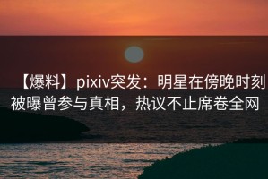 【爆料】pixiv突发：明星在傍晚时刻被曝曾参与真相，热议不止席卷全网