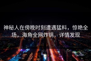 神秘人在傍晚时刻遭遇猛料，惊艳全场，海角全网炸锅，详情发现