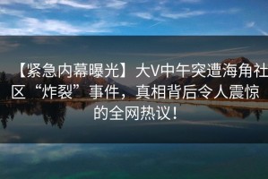 【紧急内幕曝光】大V中午突遭海角社区“炸裂”事件，真相背后令人震惊的全网热议！