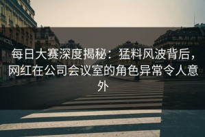 每日大赛深度揭秘：猛料风波背后，网红在公司会议室的角色异常令人意外