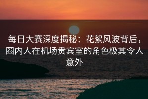 每日大赛深度揭秘：花絮风波背后，圈内人在机场贵宾室的角色极其令人意外