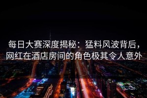 每日大赛深度揭秘：猛料风波背后，网红在酒店房间的角色极其令人意外