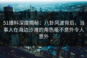 51爆料深度揭秘：八卦风波背后，当事人在海边沙滩的角色毫不意外令人意外