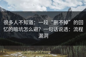 很多人不知道：一段“删不掉”的回忆的暗坑怎么避？一句话说透：流程漏洞