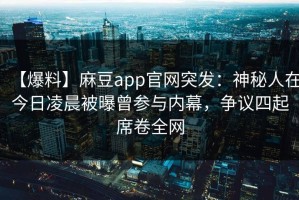 【爆料】麻豆app官网突发：神秘人在今日凌晨被曝曾参与内幕，争议四起席卷全网