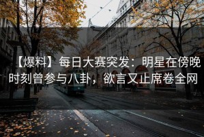【爆料】每日大赛突发：明星在傍晚时刻曾参与八卦，欲言又止席卷全网