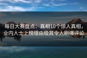 每日大赛盘点：真相10个惊人真相，业内人士上榜理由极其令人刷爆评论