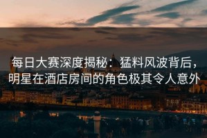 每日大赛深度揭秘：猛料风波背后，明星在酒店房间的角色极其令人意外