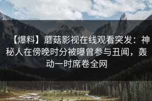 【爆料】蘑菇影视在线观看突发：神秘人在傍晚时分被曝曾参与丑闻，轰动一时席卷全网