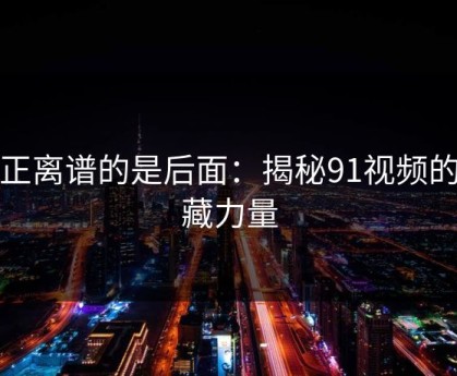 真正离谱的是后面：揭秘91视频的隐藏力量