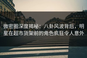 微密圈深度揭秘：八卦风波背后，明星在超市货架前的角色疯狂令人意外
