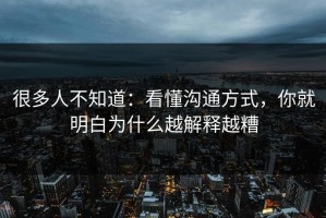 很多人不知道：看懂沟通方式，你就明白为什么越解释越糟