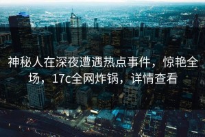 神秘人在深夜遭遇热点事件，惊艳全场，17c全网炸锅，详情查看