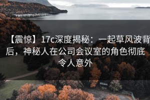 【震惊】17c深度揭秘：一起草风波背后，神秘人在公司会议室的角色彻底令人意外