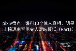 pixiv盘点：爆料10个惊人真相，明星上榜理由罕见令人暧昧蔓延（Part1）