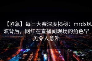 【紧急】每日大赛深度揭秘：mrds风波背后，网红在直播间现场的角色罕见令人意外