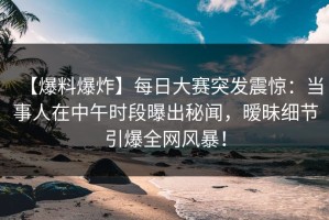 【爆料爆炸】每日大赛突发震惊：当事人在中午时段曝出秘闻，暧昧细节引爆全网风暴！