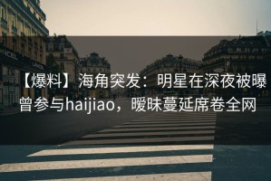【爆料】海角突发：明星在深夜被曝曾参与haijiao，暧昧蔓延席卷全网
