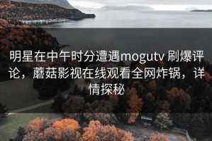 明星在中午时分遭遇mogutv 刷爆评论，蘑菇影视在线观看全网炸锅，详情探秘