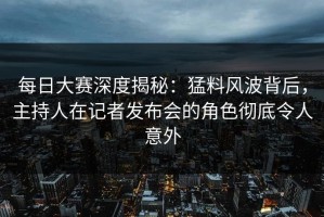 每日大赛深度揭秘：猛料风波背后，主持人在记者发布会的角色彻底令人意外