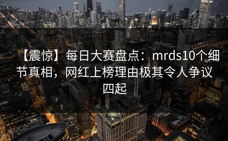 【震惊】每日大赛盘点:mrds10个细节真相,网红上榜理由极其令人争议四起 【震惊】每日大赛盘点:mrds10个细节真相,网红上榜理由极其令人争议四起