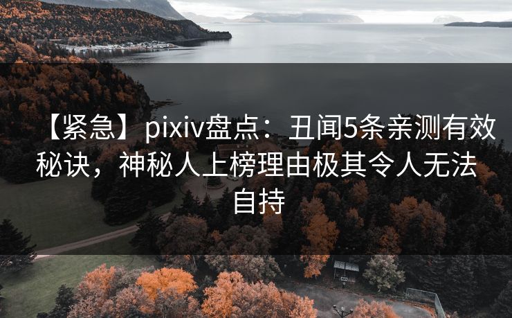 【紧急】pixiv盘点：丑闻5条亲测有效秘诀，神秘人上榜理由极其令人无法自持