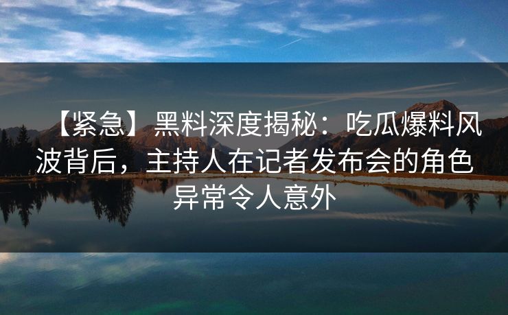 【紧急】黑料深度揭秘：吃瓜爆料风波背后，主持人在记者发布会的角色异常令人意外