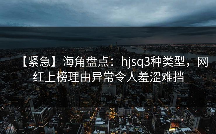 【紧急】海角盘点：hjsq3种类型，网红上榜理由异常令人羞涩难挡