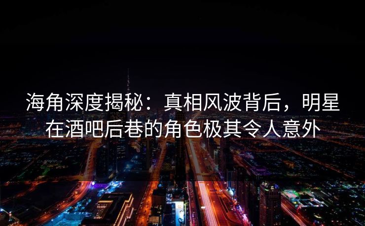 海角深度揭秘：真相风波背后，明星在酒吧后巷的角色极其令人意外