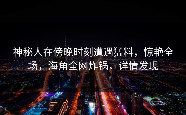 神秘人在傍晚时刻遭遇猛料，惊艳全场，海角全网炸锅，详情发现