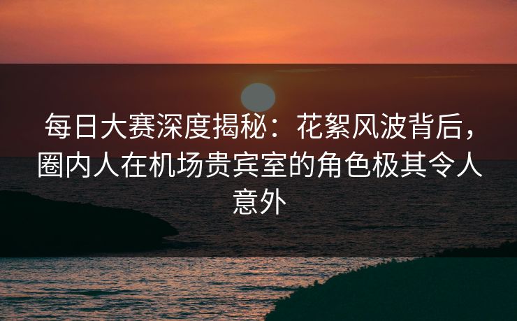 每日大赛深度揭秘：花絮风波背后，圈内人在机场贵宾室的角色极其令人意外