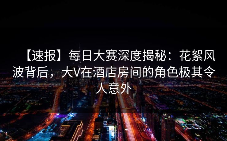 【速报】每日大赛深度揭秘:花絮风波背后,大V在酒店房间的角色极其令人意外 【速报】每日大赛深度揭秘:花絮风波背后,大V在酒店房间的角色极其令人意外