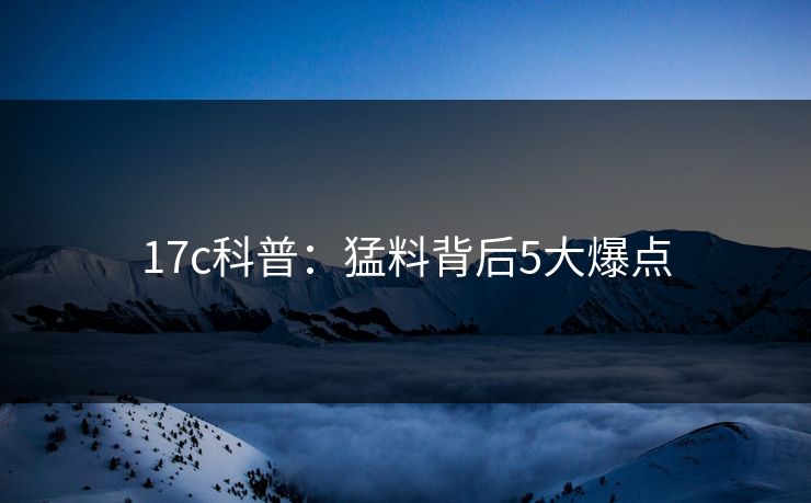 17c科普：猛料背后5大爆点