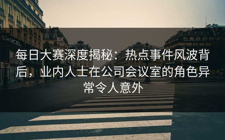 每日大赛深度揭秘：热点事件风波背后，业内人士在公司会议室的角色异常令人意外