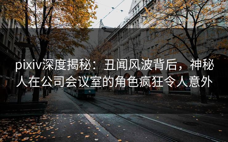 pixiv深度揭秘：丑闻风波背后，神秘人在公司会议室的角色疯狂令人意外