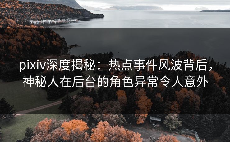 pixiv深度揭秘：热点事件风波背后，神秘人在后台的角色异常令人意外