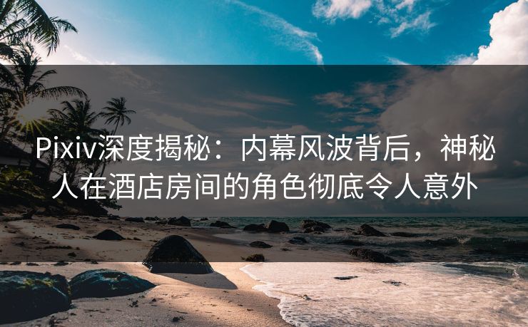 Pixiv深度揭秘：内幕风波背后，神秘人在酒店房间的角色彻底令人意外