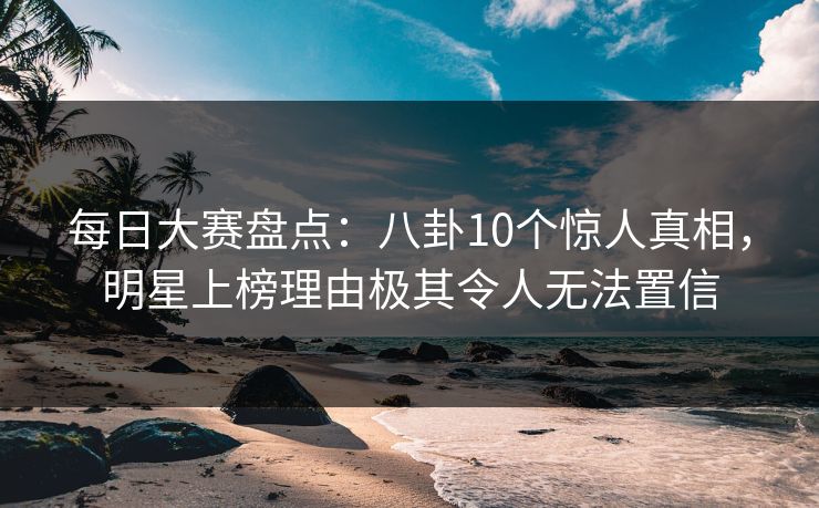 每日大赛盘点：八卦10个惊人真相，明星上榜理由极其令人无法置信