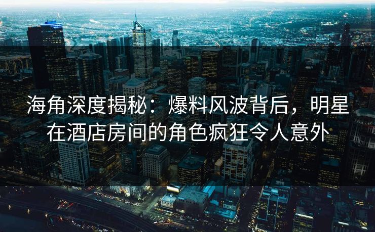 海角深度揭秘：爆料风波背后，明星在酒店房间的角色疯狂令人意外