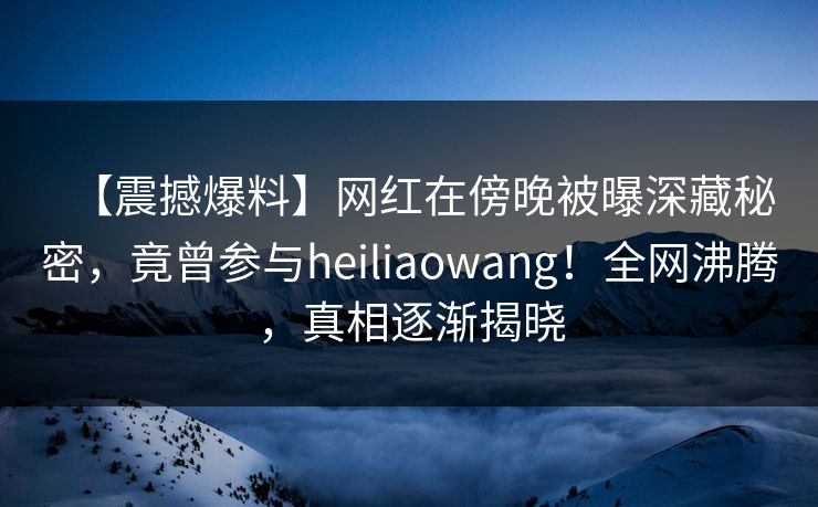 【震撼爆料】网红在傍晚被曝深藏秘密，竟曾参与heiliaowang！全网沸腾，真相逐渐揭晓