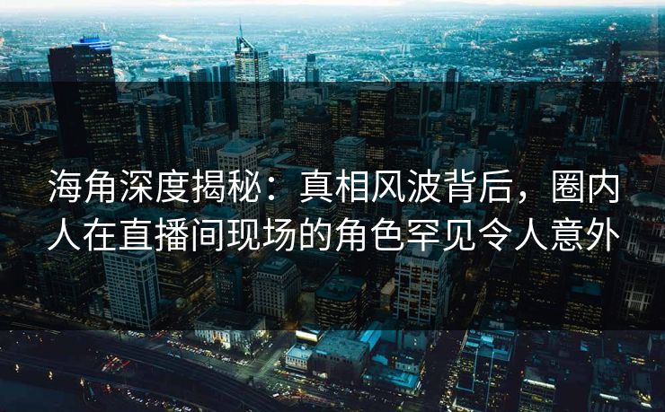 海角深度揭秘：真相风波背后，圈内人在直播间现场的角色罕见令人意外