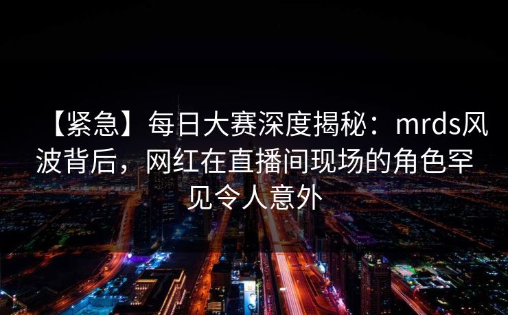 【紧急】每日大赛深度揭秘:mrds风波背后,网红在直播间现场的角色罕见令人意外 【紧急】每日大赛深度揭秘:mrds风波背后,网红在直播间现场的角色罕见令人意外